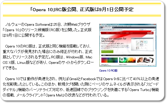 ノルウェーのOpera Softwareは25日、次期Webブラウザ「Opera 10」のリリース候補版（RC版）を公開した。正式版は9月1日に公開する予定。Opera 10では動作が高速化され、例えばGmailとFacebookではOpera 9.6に比べて40％以上の高速化を実現したとしている。このほか、新規タブを開いた際にページのサムネイルが表示される「スピードダイヤル」機能のパーソナライズ対応や、低速回線でのブラウジングを快適にする「Opera Turbo」機能の搭載、メールクライアント「Opera Mail」の改良などが行われている。